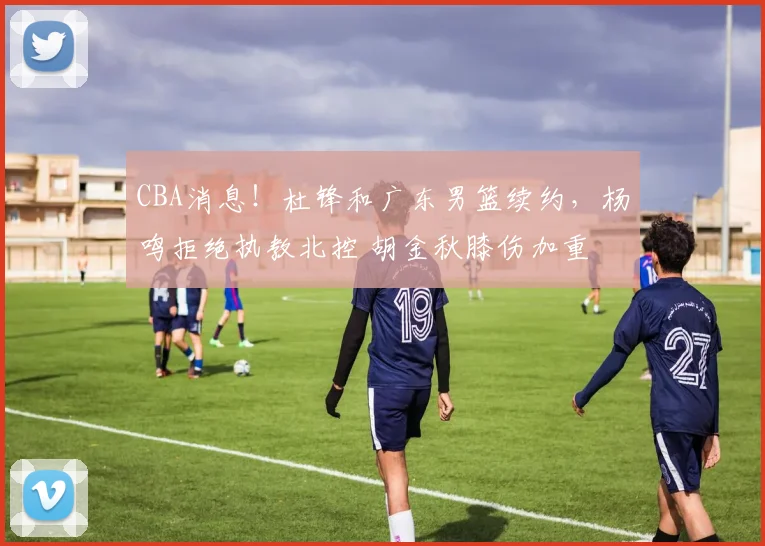 CBA消息！杜锋和广东男篮续约，杨鸣拒绝执教北控 胡金秋膝伤加重