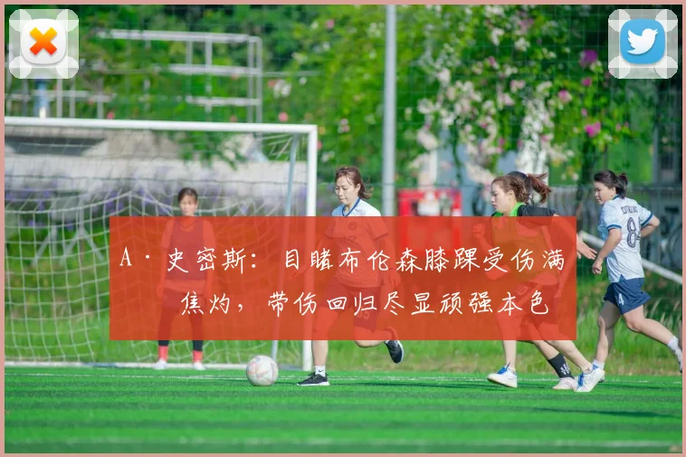 A·史密斯：目睹布伦森膝踝受伤满心焦灼，带伤回归尽显顽强本色