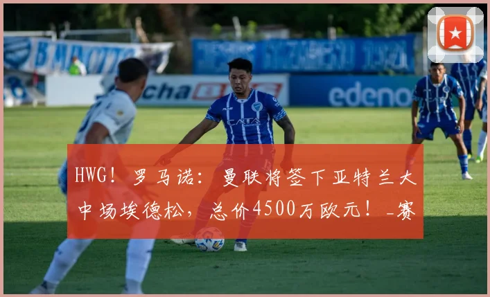 HWG！罗马诺：曼联将签下亚特兰大中场埃德松，总价4500万欧元！_赛季_欧冠