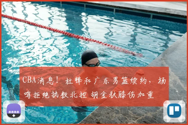 CBA消息！杜锋和广东男篮续约，杨鸣拒绝执教北控 胡金秋膝伤加重