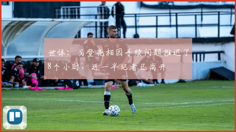世体:戈登亮相因手续问题推迟了8个小时,近一半记者已离开