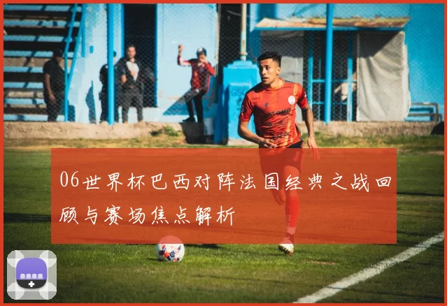 06世界杯巴西对阵法国经典之战回顾与赛场焦点解析