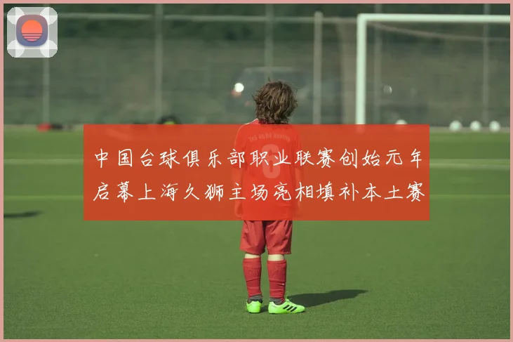 中国台球俱乐部职业联赛创始元年启幕上海久狮主场亮相填补本土赛事空白