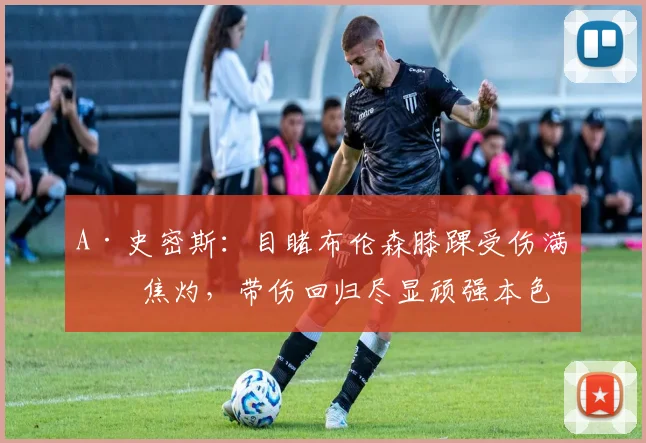 A·史密斯：目睹布伦森膝踝受伤满心焦灼，带伤回归尽显顽强本色