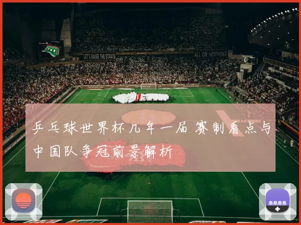 乒乓球世界杯几年一届 赛制看点与中国队争冠前景解析