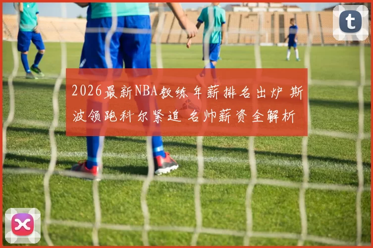 2026最新NBA教练年薪排名出炉 斯波领跑科尔紧追 名帅薪资全解析