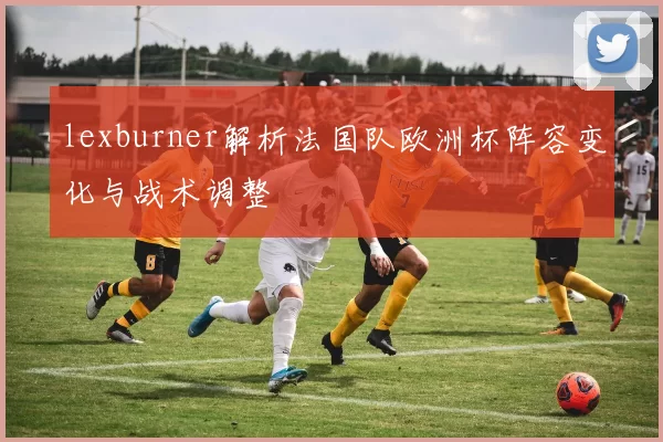 lexburner解析法国队欧洲杯阵容变化与战术调整
