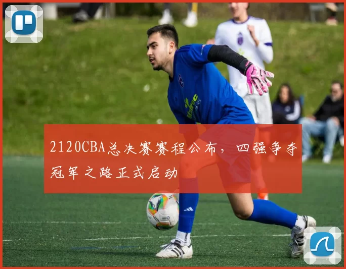 2120CBA总决赛赛程公布,四强争夺冠军之路正式启动