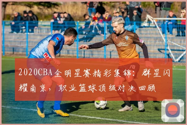 2020CBA全明星赛精彩集锦：群星闪耀南京，职业篮球顶级对决回顾