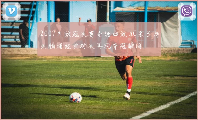 2007年欧冠决赛全场回放 AC米兰与利物浦经典对决再现夺冠瞬间