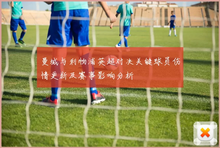 曼城与利物浦英超对决关键球员伤情更新及赛事影响分析