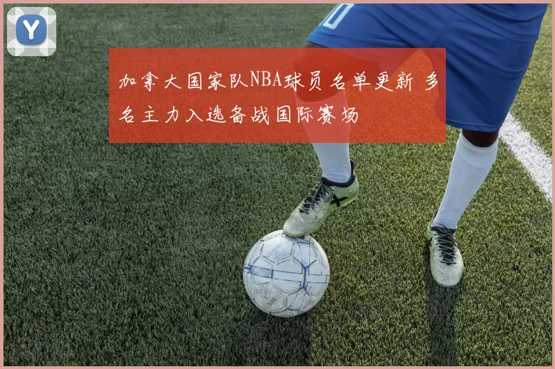 加拿大国家队NBA球员名单更新 多名主力入选备战国际赛场