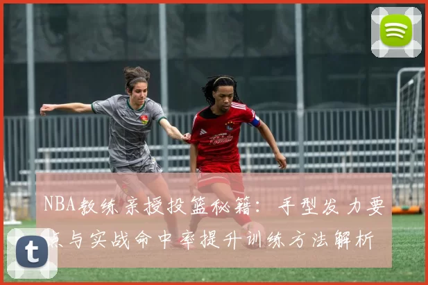 NBA教练亲授投篮秘籍：手型发力要点与实战命中率提升训练方法解析
