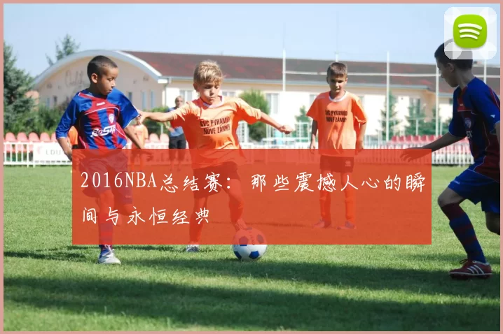 2016NBA总结赛:那些震撼人心的瞬间与永恒经典