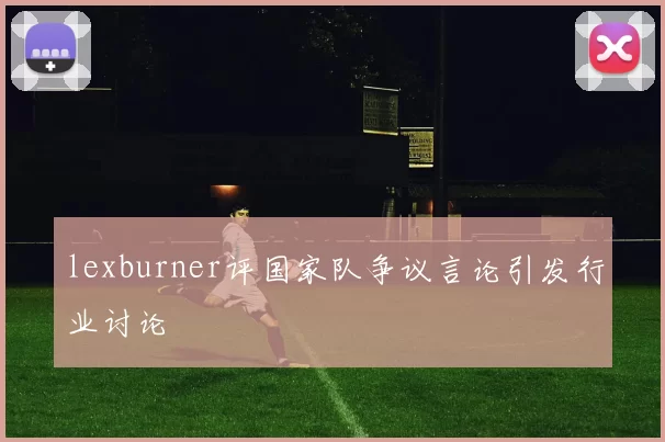 lexburner评国家队争议言论引发行业讨论