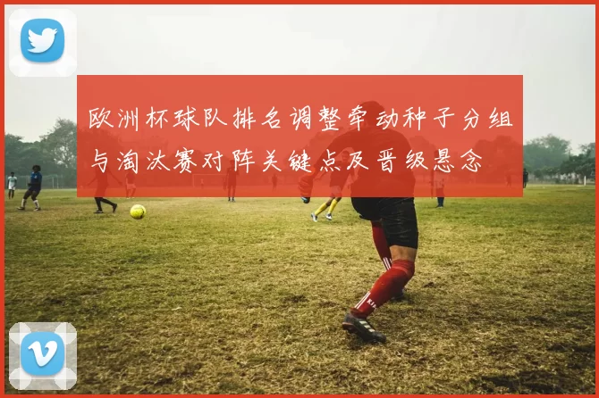 欧洲杯球队排名调整牵动种子分组与淘汰赛对阵关键点及晋级悬念