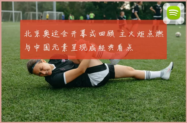 北京奥运会开幕式回顾 主火炬点燃与中国元素呈现成经典看点