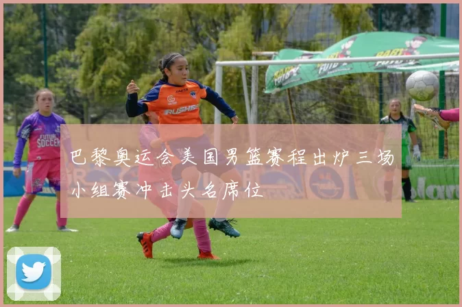 巴黎奥运会美国男篮赛程出炉三场小组赛冲击头名席位