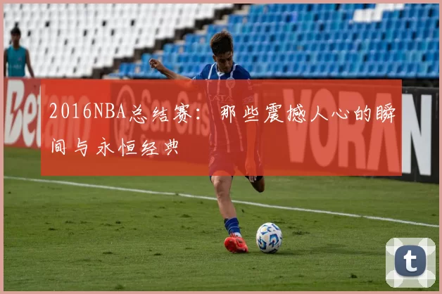 2016NBA总结赛：那些震撼人心的瞬间与永恒经典