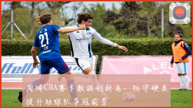 周琦CBA赛季数据创新高,防守硬度提升助球队争冠前景