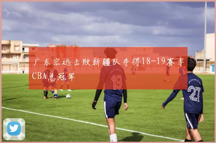 广东宏远击败新疆队夺得18-19赛季CBA总冠军