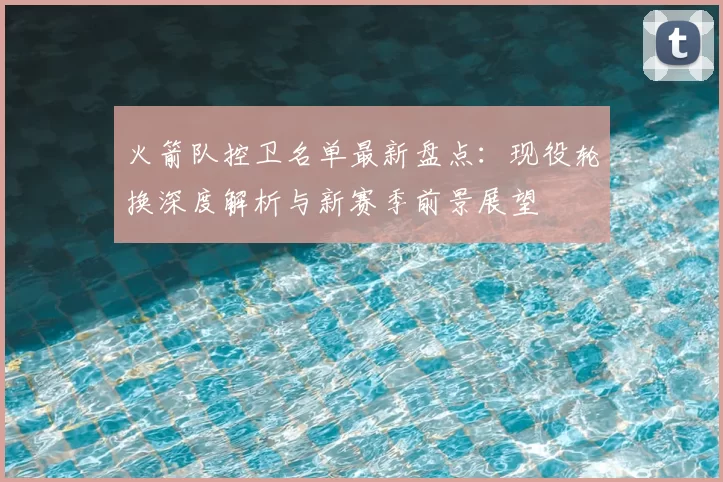 火箭队控卫名单最新盘点：现役轮换深度解析与新赛季前景展望