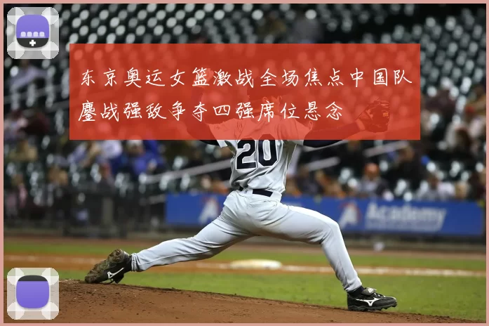 东京奥运女篮激战全场焦点中国队鏖战强敌争夺四强席位悬念