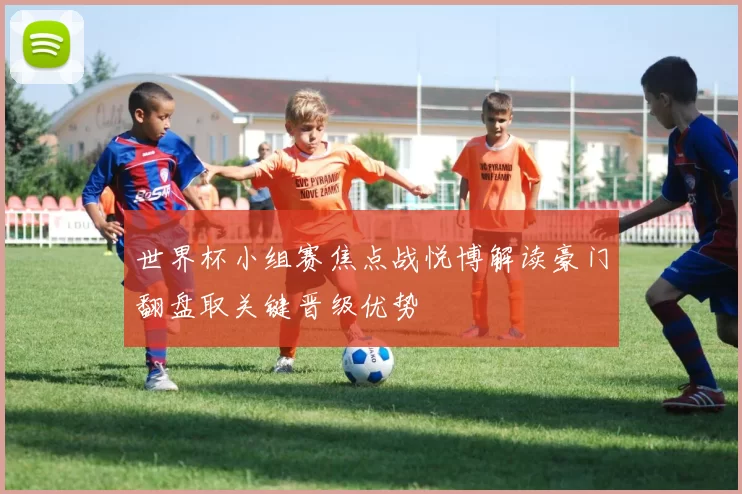 世界杯小组赛焦点战悦博解读豪门翻盘取关键晋级优势