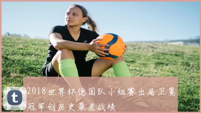 2018世界杯德国队小组赛出局卫冕冠军创历史最差战绩