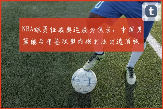 NBA球员征战奥运成为焦点,中国男篮能否借鉴联盟内线打法打造顶级阵容