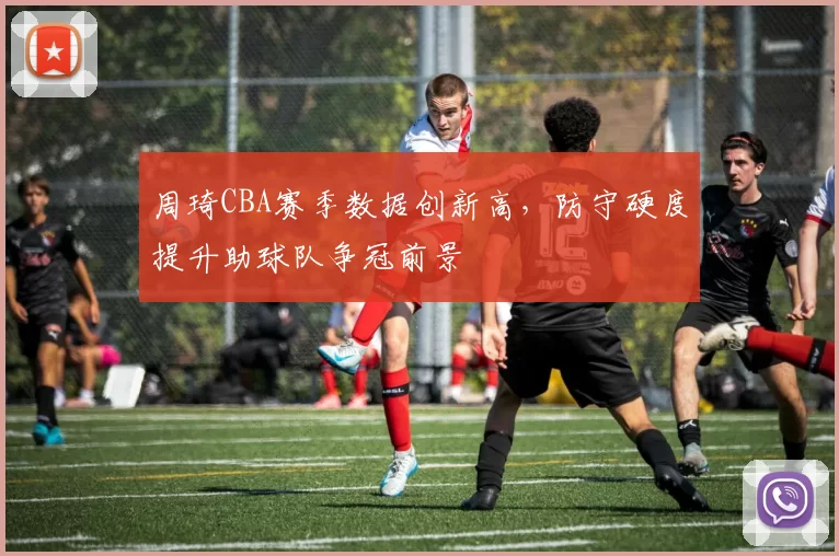 周琦CBA赛季数据创新高,防守硬度提升助球队争冠前景