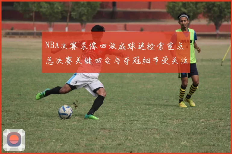 NBA决赛录像回放成球迷检索重点 总决赛关键回合与夺冠细节受关注