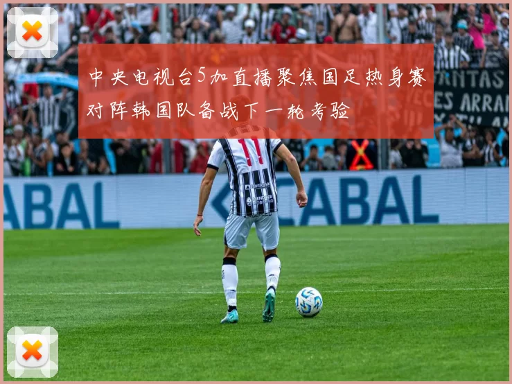 中央电视台5加直播聚焦国足热身赛对阵韩国队备战下一轮考验