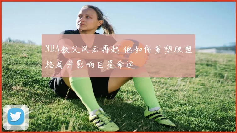 NBA教父风云再起 他如何重塑联盟格局并影响巨星命运