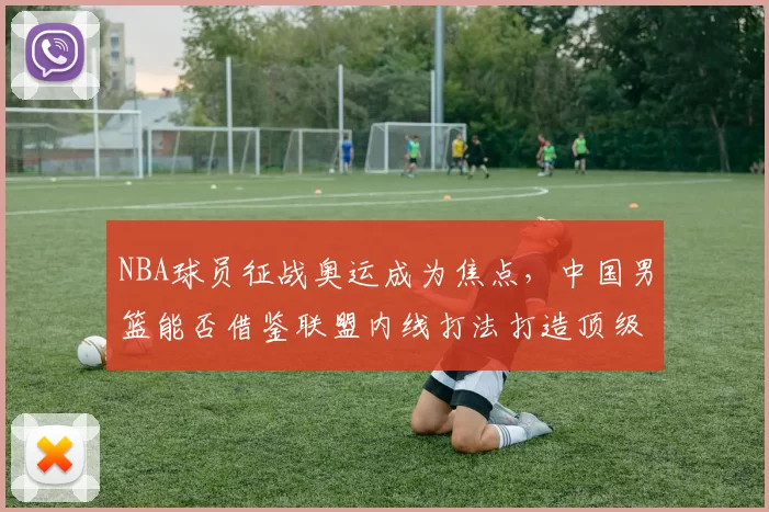 NBA球员征战奥运成为焦点，中国男篮能否借鉴联盟内线打法打造顶级阵容