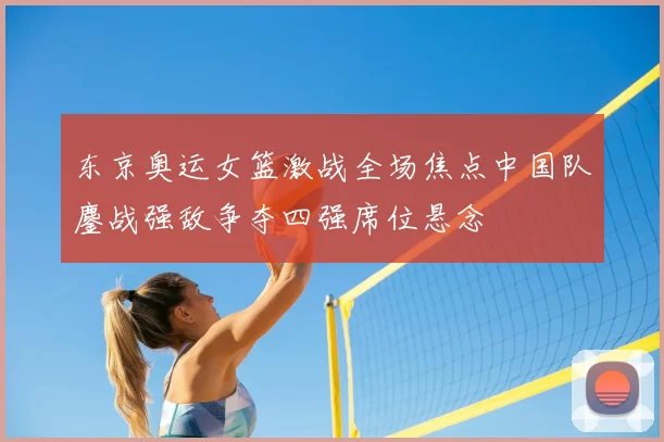 东京奥运女篮激战全场焦点中国队鏖战强敌争夺四强席位悬念