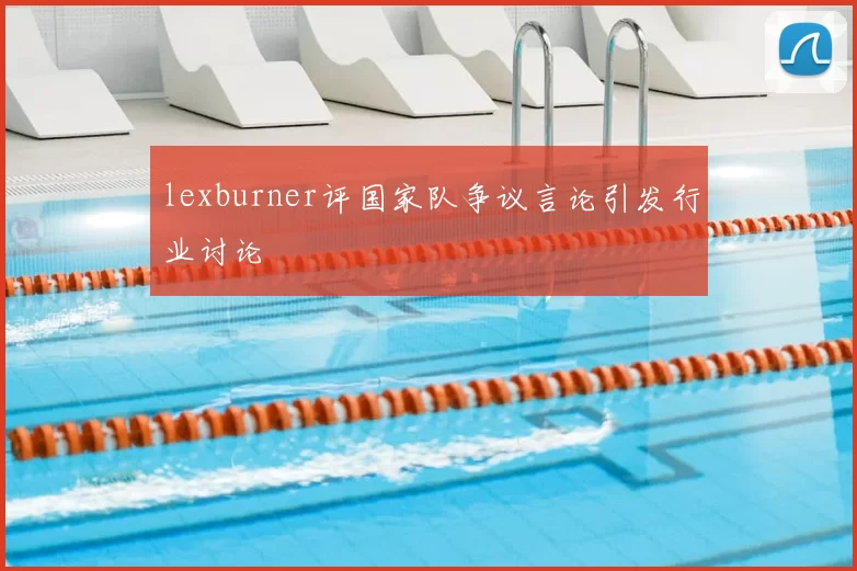 lexburner评国家队争议言论引发行业讨论