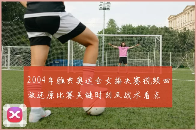 2004年雅典奥运会女排决赛视频回放还原比赛关键时刻及战术看点