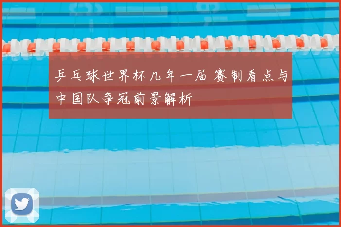 乒乓球世界杯几年一届 赛制看点与中国队争冠前景解析
