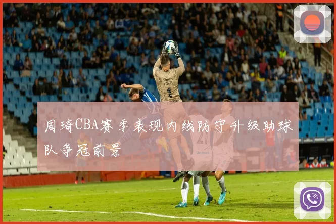 周琦CBA赛季表现内线防守升级助球队争冠前景