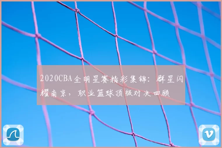 2020CBA全明星赛精彩集锦:群星闪耀南京,职业篮球顶级对决回顾