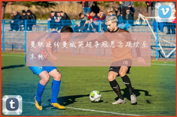 曼联逆转曼城英超争冠悬念延续至末轮