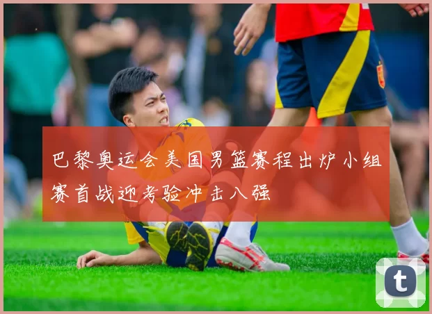 巴黎奥运会美国男篮赛程出炉小组赛首战迎考验冲击八强